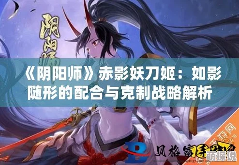 阴阳师新解：赤影妖刀姬如何有效克制特定式神策略揭秘